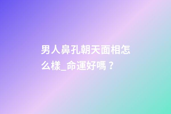 男人鼻孔朝天面相怎么樣_命運好嗎？